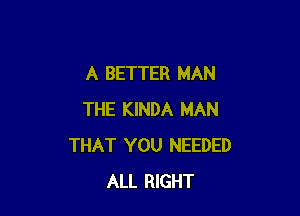 A BETTER MAN

THE KINDA MAN
THAT YOU NEEDED
ALL RIGHT