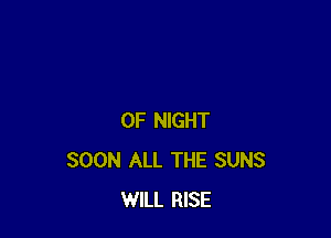 0F NIGHT
SOON ALL THE SUNS
WILL RISE