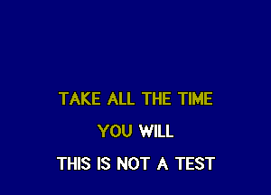 TAKE ALL THE TIME
YOU WILL
THIS IS NOT A TEST