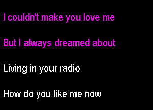 I couldn't make you love me

But I always dreamed about

Living in your radio

How do you like me now