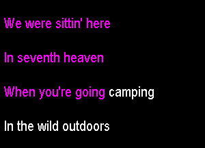 We were sittin' here

In seventh heaven

When you're going camping

In the wild outdoors