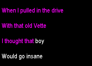 When I pulled in the drive

With that old Vette

I thought that boy

Would go insane