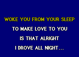 WOKE YOU FROM YOUR SLEEP

TO MAKE LOVE TO YOU
IS THAT ALRIGHT
l DROVE ALL NIGHT...