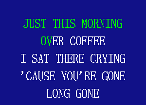 JUST THIS MORNING
OVER COFFEE

I SAT THERE CRYING

TAUSE YOU,RE GONE
LONG GONE