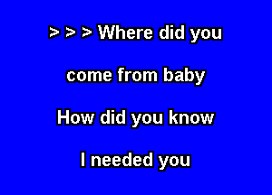 '5 o o Where did you

come from baby
How did you know

I needed you