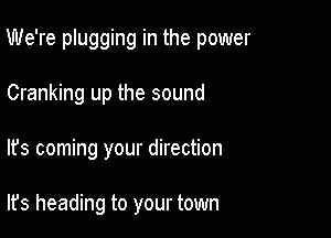 We're plugging in the power

Cranking up the sound
It's coming your direction

It's heading to your town