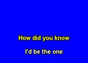 How did you know

I'd be the one