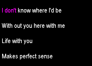 I don't know where I'd be
With out you here with me

Life with you

Makes pelfect sense