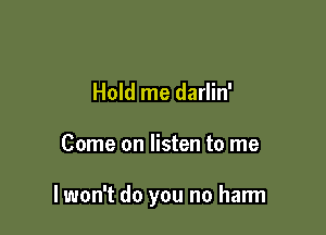 Hold me darlin'

Come on listen to me

I won't do you no harm