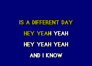 IS A DIFFERENT DAY

HEY YEAH YEAH
HEY YEAH YEAH
AND I KNOW