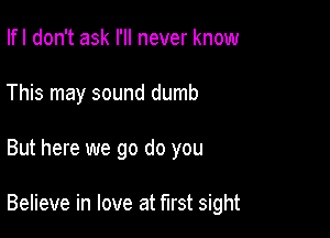 Ifl don't ask I'll never know
This may sound dumb

But here we go do you

Believe in love at first sight