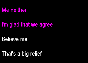 Me neither

I'm glad that we agree

Believe me

That's a big relief