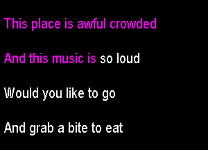 This place is awful crowded

And this music is so loud
Would you like to go

And grab a bite to eat