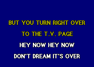 BUT YOU TURN RIGHT OVER

TO THE T.V. PAGE
HEY NOW HEY NOW
DON'T DREAM IT'S OVER