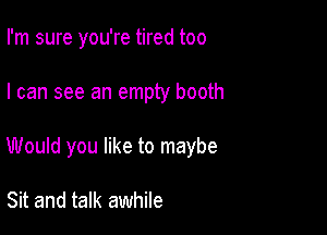 I'm sure you're tired too

I can see an empty booth

Would you like to maybe

Sit and talk awhile