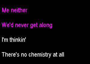 Me neither

We'd never get along

I'm thinkin'

There's no chemistry at all