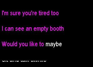 I'm sure you're tired too

I can see an empty booth

Would you like to maybe