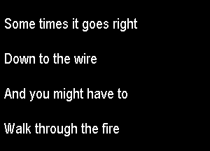 Some times it goes right

Down to the wire
And you might have to

Walk through the fire