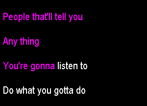 People thafll tell you
Any thing

You're gonna listen to

Do what you gotta do