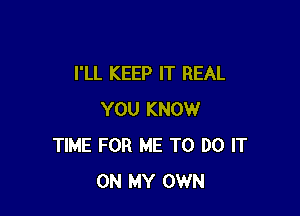 I'LL KEEP IT REAL

YOU KNOW
TIME FOR ME TO DO IT
ON MY OWN