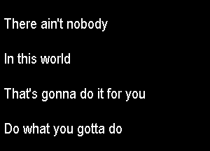 There ain't nobody

In this world

That's gonna do it for you

Do what you gotta do