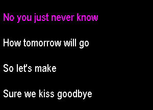 No you just never know
How tomorrow will go

So let's make

Sure we kiss goodbye