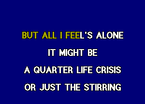 BUT ALL I FEEL'S ALONE

IT MIGHT BE
A QUARTER LIFE CRISIS
0R JUST THE STIRRING