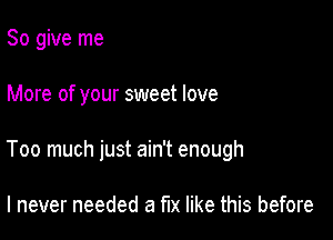 So give me

More of your sweet love

Too much just ain't enough

I never needed a fix like this before