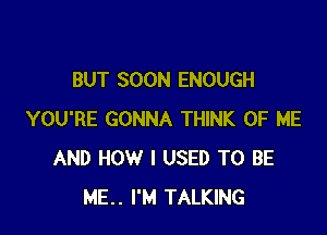 BUT SOON ENOUGH

YOU'RE GONNA THINK OF ME
AND HOW I USED TO BE
ME.. I'M TALKING