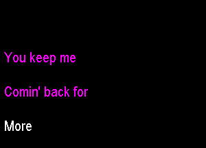 You keep me

Comin' back for

More