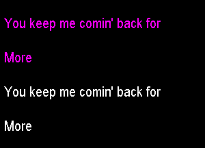 You keep me comin' back for

More

You keep me comin' back for

More