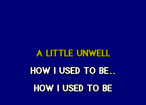 A LITTLE UNWELL
HOW I USED TO BE..
HOW I USED TO BE