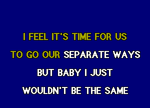 I FEEL IT'S TIME FOR US

TO GO OUR SEPARATE WAYS
BUT BABY I JUST
WOULDN'T BE THE SAME