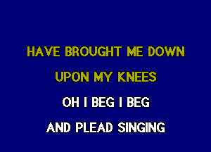 HAVE BROUGHT ME DOWN

UPON MY KNEES
OH I BEG I BEG
AND PLEAD SINGING