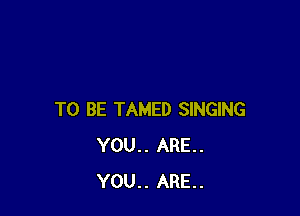 TO BE TAMED SINGING
YOU.. ARE.
YOU.. ARE.