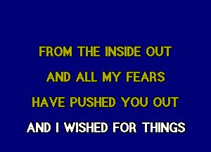 FROM THE INSIDE OUT

AND ALL MY FEARS
HAVE PUSHED YOU OUT
AND I WISHED FOR THINGS