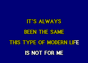 IT'S ALWAYS

BEEN THE SAME
THIS TYPE OF MODERN LIFE
IS NOT FOR ME