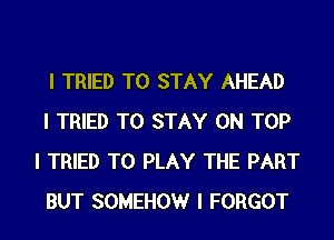 I TRIED TO STAY AHEAD

I TRIED TO STAY ON TOP
I TRIED TO PLAY THE PART
BUT SOMEHOW I FORGOT