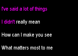 I've said a lot of things

I didn't really mean
How can I make you see

What matters most to me