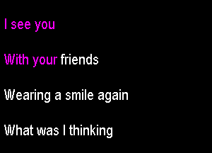 I see you
With your friends

Wearing a smile again

What was I thinking