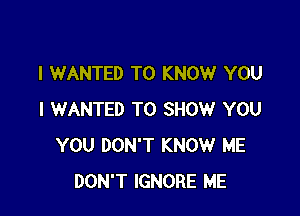 l WANTED TO KNOW YOU

I WANTED TO SHOW YOU
YOU DON'T KNOW ME
DON'T IGNORE ME