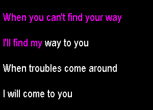 When you can't find your way

I'll find my way to you
When troubles come around

I will come to you