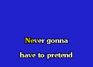 Never gonna

have to pretend