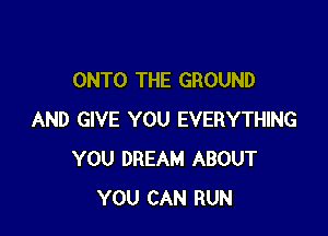 ONTO THE GROUND

AND GIVE YOU EVERYTHING
YOU DREAM ABOUT
YOU CAN RUN