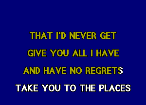 THAT I'D NEVER GET

GIVE YOU ALL I HAVE
AND HAVE NO REGRETS
TAKE YOU TO THE PLACES