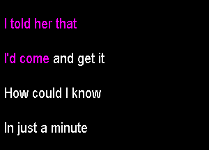 I told her that
I'd come and get it

How could I know

In just a minute