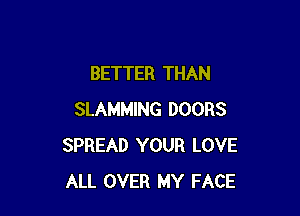 BETTER THAN

SLAMMING DOORS
SPREAD YOUR LOVE
ALL OVER MY FACE