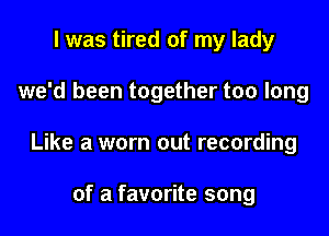 l was tired of my lady

we'd been together too long

Like a worn out recording

of a favorite song