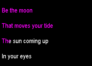 Be the moon

That moves your tide

The sun coming up

In your eyes