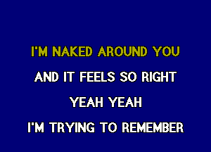 I'M NAKED AROUND YOU

AND IT FEELS SO RIGHT
YEAH YEAH
I'M TRYING TO REMEMBER
